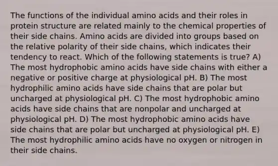 The functions of the individual amino acids and their roles in protein structure are related mainly to the chemical properties of their side chains. Amino acids are divided into groups based on the relative polarity of their side chains, which indicates their tendency to react. Which of the following statements is true? A) The most hydrophobic amino acids have side chains with either a negative or positive charge at physiological pH. B) The most hydrophilic amino acids have side chains that are polar but uncharged at physiological pH. C) The most hydrophobic amino acids have side chains that are nonpolar and uncharged at physiological pH. D) The most hydrophobic amino acids have side chains that are polar but uncharged at physiological pH. E) The most hydrophilic amino acids have no oxygen or nitrogen in their side chains.