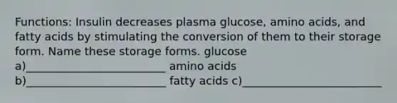 Functions: Insulin decreases plasma glucose, amino acids, and fatty acids by stimulating the conversion of them to their storage form. Name these storage forms. glucose a)_________________________ amino acids b)_________________________ fatty acids c)_________________________