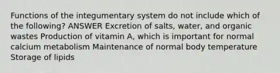 Functions of the integumentary system do not include which of the following? ANSWER Excretion of salts, water, and organic wastes Production of vitamin A, which is important for normal calcium metabolism Maintenance of normal body temperature Storage of lipids