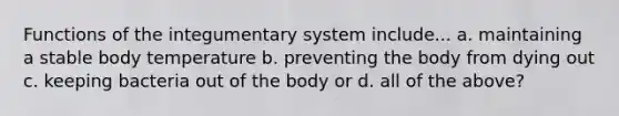 Functions of the integumentary system include... a. maintaining a stable body temperature b. preventing the body from dying out c. keeping bacteria out of the body or d. all of the above?