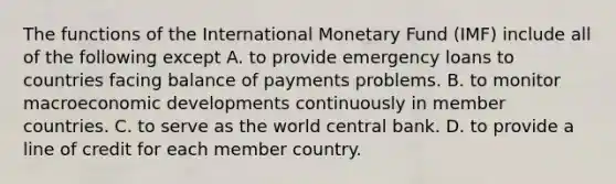 The functions of the International Monetary Fund (IMF) include all of the following except A. to provide emergency loans to countries facing balance of payments problems. B. to monitor macroeconomic developments continuously in member countries. C. to serve as the world central bank. D. to provide a line of credit for each member country.