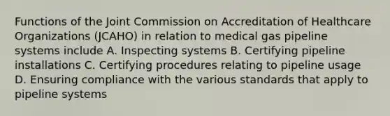 Functions of the Joint Commission on Accreditation of Healthcare Organizations (JCAHO) in relation to medical gas pipeline systems include A. Inspecting systems B. Certifying pipeline installations C. Certifying procedures relating to pipeline usage D. Ensuring compliance with the various standards that apply to pipeline systems