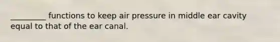 _________ functions to keep air pressure in middle ear cavity equal to that of the ear canal.