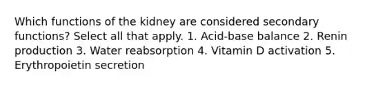 Which functions of the kidney are considered secondary functions? Select all that apply. 1. Acid-base balance 2. Renin production 3. Water reabsorption 4. Vitamin D activation 5. Erythropoietin secretion