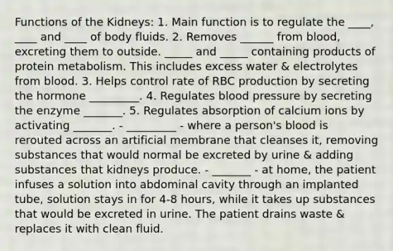 Functions of the Kidneys: 1. Main function is to regulate the ____, ____ and ____ of body fluids. 2. Removes ______ from blood, excreting them to outside. _____ and _____ containing products of protein metabolism. This includes excess water & electrolytes from blood. 3. Helps control rate of RBC production by secreting the hormone _________. 4. Regulates <a href='https://www.questionai.com/knowledge/kD0HacyPBr-blood-pressure' class='anchor-knowledge'>blood pressure</a> by secreting the enzyme _______. 5. Regulates absorption of calcium ions by activating _______. - _________ - where a person's blood is rerouted across an artificial membrane that cleanses it, removing substances that would normal be excreted by urine & adding substances that kidneys produce. - _______ - at home, the patient infuses a solution into abdominal cavity through an implanted tube, solution stays in for 4-8 hours, while it takes up substances that would be excreted in urine. The patient drains waste & replaces it with clean fluid.