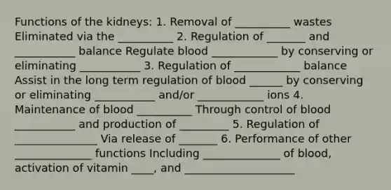 Functions of the kidneys: 1. Removal of __________ wastes Eliminated via the __________ 2. Regulation of _______ and ___________ balance Regulate blood ____________ by conserving or eliminating ___________ 3. Regulation of ____________ balance Assist in the long term regulation of blood ______ by conserving or eliminating ___________ and/or ____________ ions 4. Maintenance of blood __________ Through control of blood ___________ and production of _________ 5. Regulation of _______________ Via release of _______ 6. Performance of other ______________ functions Including ______________ of blood, activation of vitamin ____, and ____________________