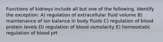 Functions of kidneys include all but one of the following. Identify the exception: A) regulation of extracellular fluid volume B) maintenance of ion balance in body fluids C) regulation of blood protein levels D) regulation of blood osmolarity E) homeostatic regulation of blood pH