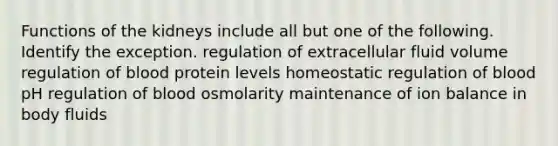 Functions of the kidneys include all but one of the following. Identify the exception. regulation of extracellular fluid volume regulation of blood protein levels homeostatic regulation of blood pH regulation of blood osmolarity maintenance of ion balance in body fluids