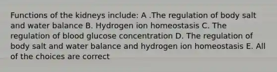 Functions of the kidneys include: A .The regulation of body salt and water balance B. Hydrogen ion homeostasis C. The regulation of blood glucose concentration D. The regulation of body salt and water balance and hydrogen ion homeostasis E. All of the choices are correct