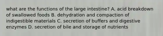 what are the functions of the <a href='https://www.questionai.com/knowledge/kGQjby07OK-large-intestine' class='anchor-knowledge'>large intestine</a>? A. acid breakdown of swallowed foods B. dehydration and compaction of indigestible materials C. secretion of buffers and <a href='https://www.questionai.com/knowledge/kK14poSlmL-digestive-enzymes' class='anchor-knowledge'>digestive enzymes</a> D. secretion of bile and storage of nutrients