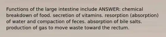 Functions of the large intestine include ANSWER: chemical breakdown of food. secretion of vitamins. resorption (absorption) of water and compaction of feces. absorption of bile salts. production of gas to move waste toward the rectum.