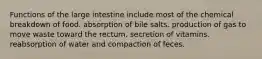 Functions of the large intestine include most of the chemical breakdown of food. absorption of bile salts. production of gas to move waste toward the rectum. secretion of vitamins. reabsorption of water and compaction of feces.