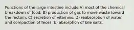 Functions of the large intestine include A) most of the chemical breakdown of food. B) production of gas to move waste toward the rectum. C) secretion of vitamins. D) reabsorption of water and compaction of feces. E) absorption of bile salts.