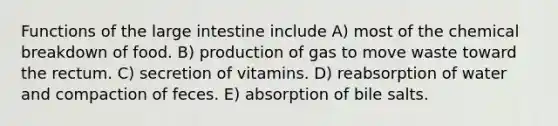 Functions of the large intestine include A) most of the chemical breakdown of food. B) production of gas to move waste toward the rectum. C) secretion of vitamins. D) reabsorption of water and compaction of feces. E) absorption of bile salts.