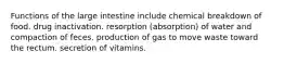 Functions of the large intestine include chemical breakdown of food. drug inactivation. resorption (absorption) of water and compaction of feces. production of gas to move waste toward the rectum. secretion of vitamins.