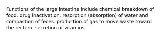 Functions of the <a href='https://www.questionai.com/knowledge/kGQjby07OK-large-intestine' class='anchor-knowledge'>large intestine</a> include chemical breakdown of food. drug inactivation. resorption (absorption) of water and compaction of feces. production of gas to move waste toward the rectum. secretion of vitamins.