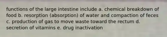 functions of the large intestine include a. chemical breakdown of food b. resorption (absorption) of water and compaction of feces c. production of gas to move waste toward the rectum d. secretion of vitamins e. drug inactivation