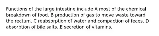 Functions of the large intestine include A most of the chemical breakdown of food. B production of gas to move waste toward the rectum. C reabsorption of water and compaction of feces. D absorption of bile salts. E secretion of vitamins.