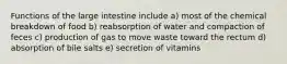 Functions of the large intestine include a) most of the chemical breakdown of food b) reabsorption of water and compaction of feces c) production of gas to move waste toward the rectum d) absorption of bile salts e) secretion of vitamins