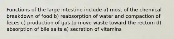 Functions of the large intestine include a) most of the chemical breakdown of food b) reabsorption of water and compaction of feces c) production of gas to move waste toward the rectum d) absorption of bile salts e) secretion of vitamins