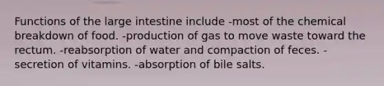 Functions of the <a href='https://www.questionai.com/knowledge/kGQjby07OK-large-intestine' class='anchor-knowledge'>large intestine</a> include -most of the chemical breakdown of food. -production of gas to move waste toward the rectum. -reabsorption of water and compaction of feces. -secretion of vitamins. -absorption of bile salts.