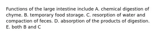 Functions of the large intestine include A. chemical digestion of chyme. B. temporary food storage. C. resorption of water and compaction of feces. D. absorption of the products of digestion. E. both B and C