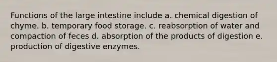 Functions of the large intestine include a. chemical digestion of chyme. b. temporary food storage. c. reabsorption of water and compaction of feces d. absorption of the products of digestion e. production of digestive enzymes.