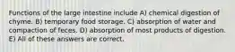 Functions of the large intestine include A) chemical digestion of chyme. B) temporary food storage. C) absorption of water and compaction of feces. D) absorption of most products of digestion. E) All of these answers are correct.