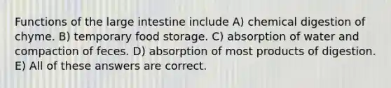 Functions of the <a href='https://www.questionai.com/knowledge/kGQjby07OK-large-intestine' class='anchor-knowledge'>large intestine</a> include A) chemical digestion of chyme. B) temporary food storage. C) absorption of water and compaction of feces. D) absorption of most products of digestion. E) All of these answers are correct.