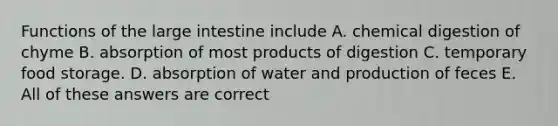 Functions of the large intestine include A. chemical digestion of chyme B. absorption of most products of digestion C. temporary food storage. D. absorption of water and production of feces E. All of these answers are correct