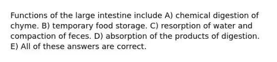 Functions of the large intestine include A) chemical digestion of chyme. B) temporary food storage. C) resorption of water and compaction of feces. D) absorption of the products of digestion. E) All of these answers are correct.