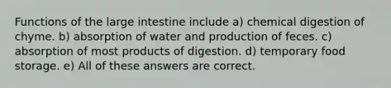 Functions of the large intestine include a) chemical digestion of chyme. b) absorption of water and production of feces. c) absorption of most products of digestion. d) temporary food storage. e) All of these answers are correct.