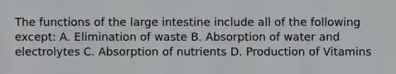 The functions of the large intestine include all of the following except: A. Elimination of waste B. Absorption of water and electrolytes C. Absorption of nutrients D. Production of Vitamins