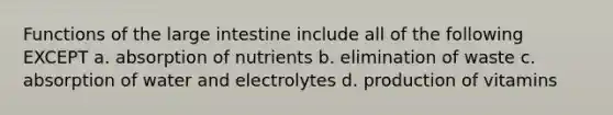 Functions of the large intestine include all of the following EXCEPT a. absorption of nutrients b. elimination of waste c. absorption of water and electrolytes d. production of vitamins