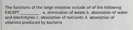 The functions of the large intestine include all of the following EXCEPT __________ . a. elimination of waste b. absorption of water and electrolytes c. absorption of nutrients d. absorption of vitamins produced by bacteria