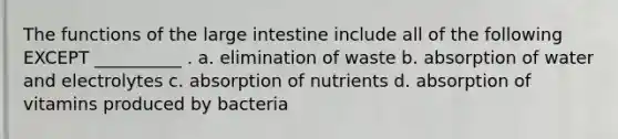 The functions of the large intestine include all of the following EXCEPT __________ . a. elimination of waste b. absorption of water and electrolytes c. absorption of nutrients d. absorption of vitamins produced by bacteria