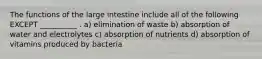 The functions of the large intestine include all of the following EXCEPT __________ . a) elimination of waste b) absorption of water and electrolytes c) absorption of nutrients d) absorption of vitamins produced by bacteria