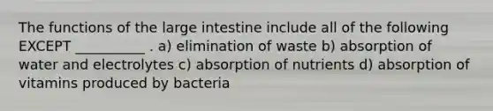 The functions of the large intestine include all of the following EXCEPT __________ . a) elimination of waste b) absorption of water and electrolytes c) absorption of nutrients d) absorption of vitamins produced by bacteria