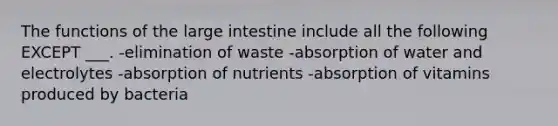 The functions of the large intestine include all the following EXCEPT ___. -elimination of waste -absorption of water and electrolytes -absorption of nutrients -absorption of vitamins produced by bacteria