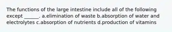 The functions of the <a href='https://www.questionai.com/knowledge/kGQjby07OK-large-intestine' class='anchor-knowledge'>large intestine</a> include all of the following except ______. a.elimination of waste b.absorption of water and electrolytes c.absorption of nutrients d.production of vitamins