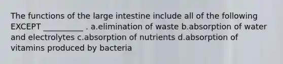 The functions of the large intestine include all of the following EXCEPT __________ . a.elimination of waste b.absorption of water and electrolytes c.absorption of nutrients d.absorption of vitamins produced by bacteria