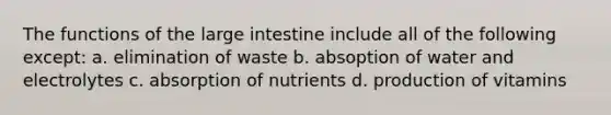 The functions of the <a href='https://www.questionai.com/knowledge/kGQjby07OK-large-intestine' class='anchor-knowledge'>large intestine</a> include all of the following except: a. elimination of waste b. absoption of water and electrolytes c. absorption of nutrients d. production of vitamins