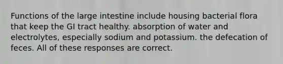 Functions of the large intestine include housing bacterial flora that keep the GI tract healthy. absorption of water and electrolytes, especially sodium and potassium. the defecation of feces. All of these responses are correct.