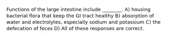 Functions of the large intestine include ________. A) housing bacterial flora that keep the GI tract healthy B) absorption of water and electrolytes, especially sodium and potassium C) the defecation of feces D) All of these responses are correct.