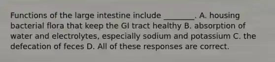 Functions of the large intestine include ________. A. housing bacterial flora that keep the GI tract healthy B. absorption of water and electrolytes, especially sodium and potassium C. the defecation of feces D. All of these responses are correct.