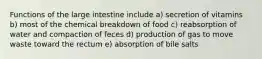 Functions of the large intestine include a) secretion of vitamins b) most of the chemical breakdown of food c) reabsorption of water and compaction of feces d) production of gas to move waste toward the rectum e) absorption of bile salts