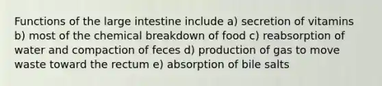 Functions of the large intestine include a) secretion of vitamins b) most of the chemical breakdown of food c) reabsorption of water and compaction of feces d) production of gas to move waste toward the rectum e) absorption of bile salts