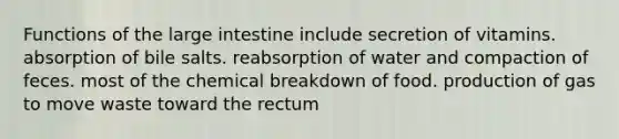 Functions of the large intestine include secretion of vitamins. absorption of bile salts. reabsorption of water and compaction of feces. most of the chemical breakdown of food. production of gas to move waste toward the rectum