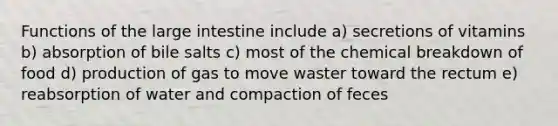 Functions of the large intestine include a) secretions of vitamins b) absorption of bile salts c) most of the chemical breakdown of food d) production of gas to move waster toward the rectum e) reabsorption of water and compaction of feces