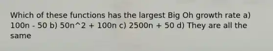 Which of these functions has the largest Big Oh growth rate a) 100n - 50 b) 50n^2 + 100n c) 2500n + 50 d) They are all the same